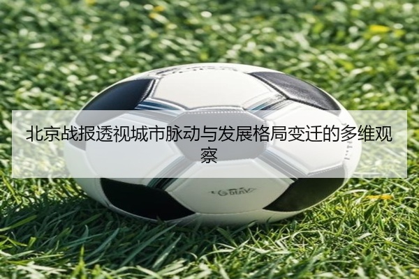 北京战报透视城市脉动与发展格局变迁的多维观察