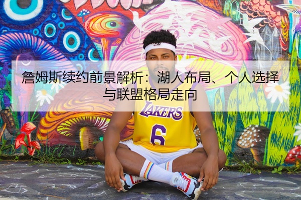 詹姆斯续约前景解析：湖人布局、个人选择与联盟格局走向